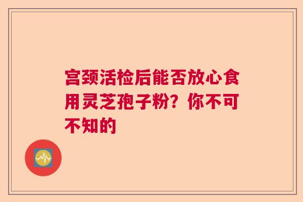 宫颈活检后能否放心食用灵芝孢子粉？你不可不知的