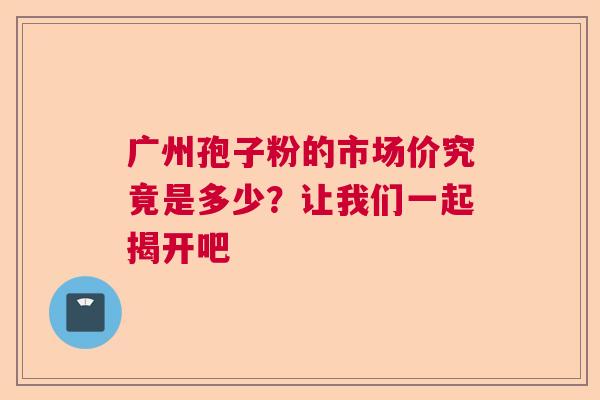 广州孢子粉的市场价究竟是多少？让我们一起揭开吧