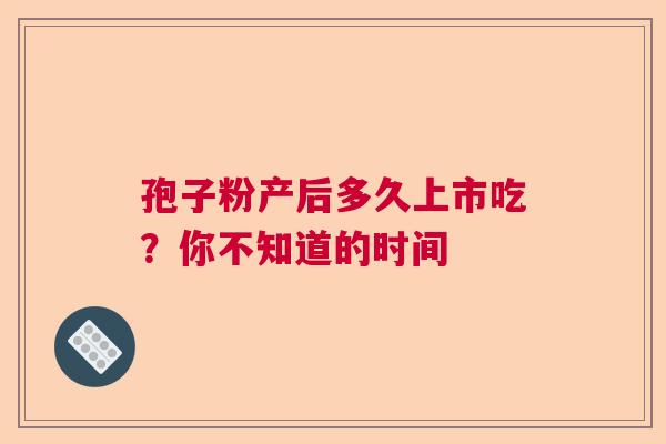 孢子粉产后多久上市吃？你不知道的时间