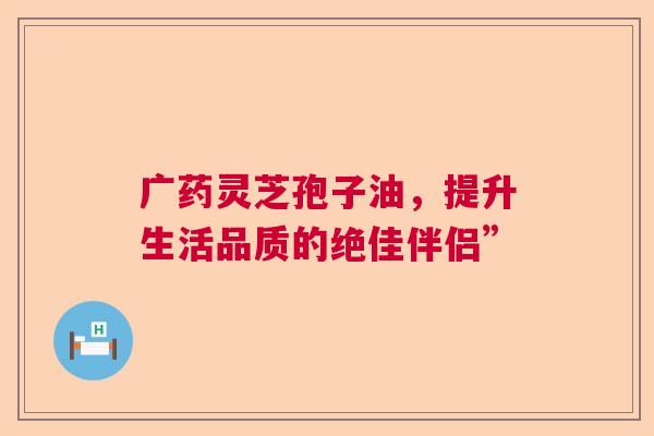 广药灵芝孢子油，提升生活品质的绝佳伴侣”