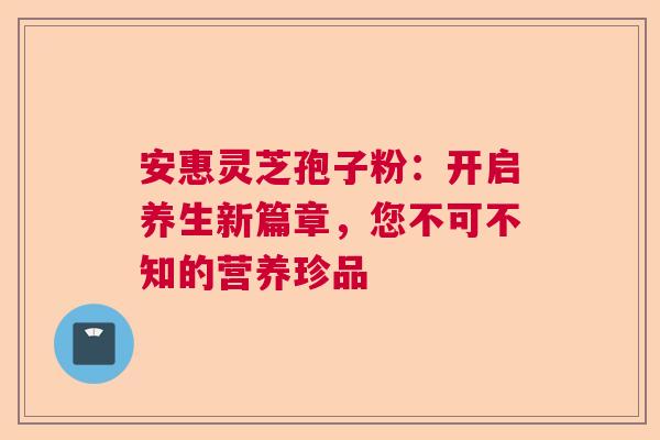 安惠灵芝孢子粉：开启养生新篇章，您不可不知的营养珍品