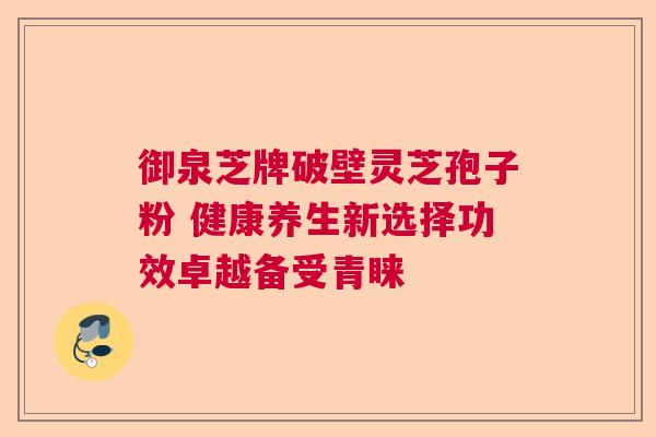 御泉芝牌破壁灵芝孢子粉 健康养生新选择功效卓越备受青睐