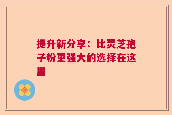 提升新分享：比灵芝孢子粉更强大的选择在这里