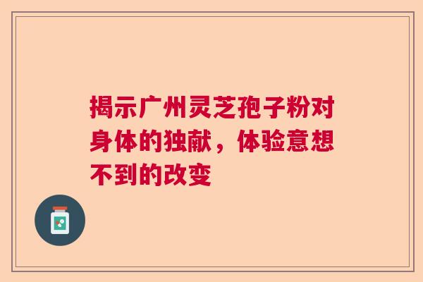 揭示广州灵芝孢子粉对身体的独献，体验意想不到的改变