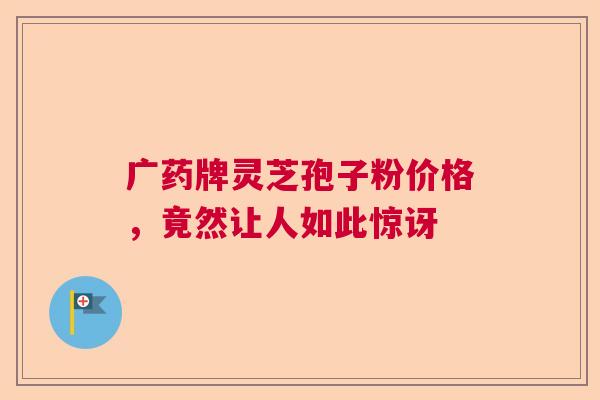 广药牌灵芝孢子粉价格，竟然让人如此惊讶