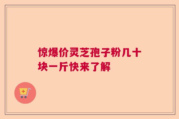 惊爆价灵芝孢子粉几十块一斤快来了解