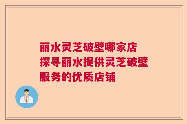 丽水灵芝破壁哪家店 探寻丽水提供灵芝破壁服务的优质店铺