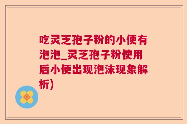 吃灵芝孢子粉的小便有泡泡_灵芝孢子粉使用后小便出现泡沫现象解析)
