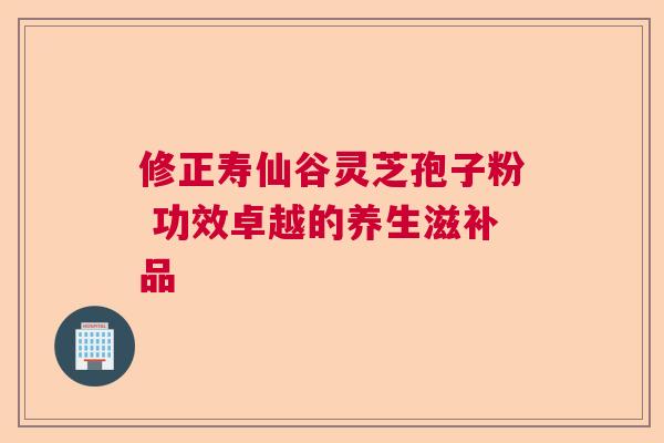 修正寿仙谷灵芝孢子粉 功效卓越的养生滋补品