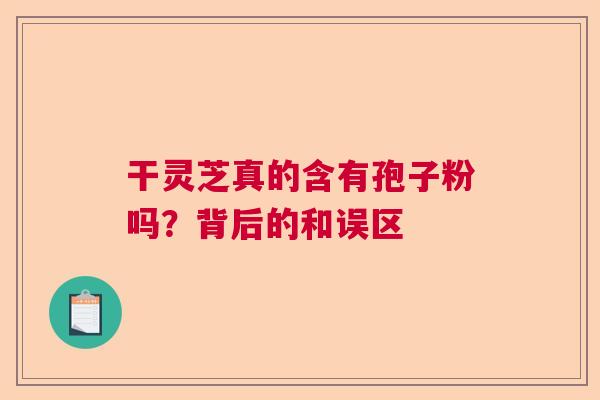 干灵芝真的含有孢子粉吗？背后的和误区