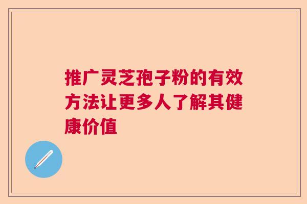 推广灵芝孢子粉的有效方法让更多人了解其健康价值