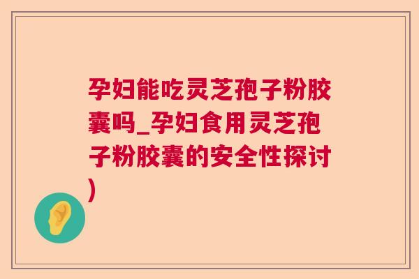 孕妇能吃灵芝孢子粉胶囊吗_孕妇食用灵芝孢子粉胶囊的安全性探讨)