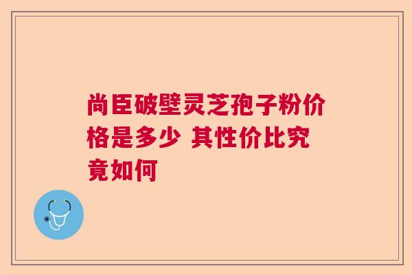 尚臣破壁灵芝孢子粉价格是多少 其性价比究竟如何