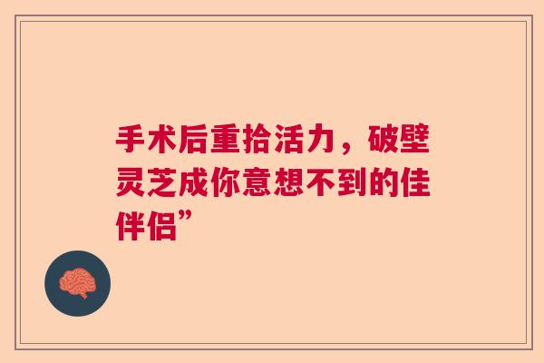 手术后重拾活力，破壁灵芝成你意想不到的佳伴侣”