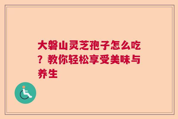 大磐山灵芝孢子怎么吃？教你轻松享受美味与养生