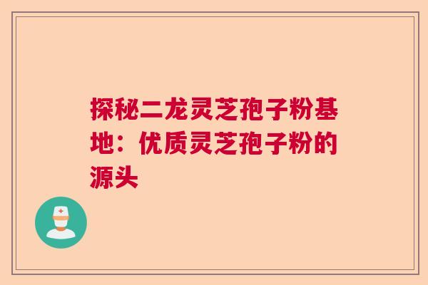 探秘二龙灵芝孢子粉基地：优质灵芝孢子粉的源头