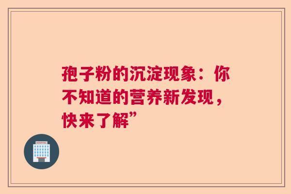 孢子粉的沉淀现象：你不知道的营养新发现，快来了解”