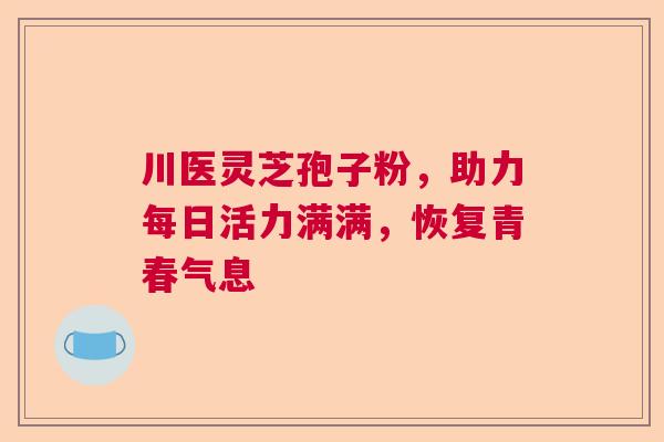 川医灵芝孢子粉，助力每日活力满满，恢复青春气息