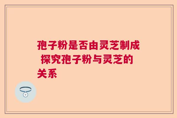 孢子粉是否由灵芝制成 探究孢子粉与灵芝的关系