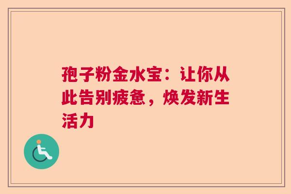 孢子粉金水宝：让你从此告别疲惫，焕发新生活力
