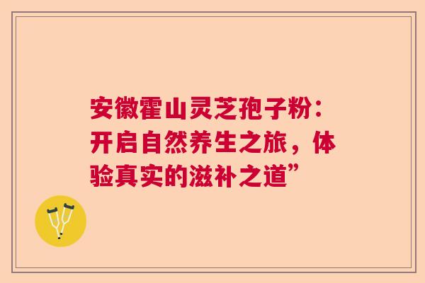 安徽霍山灵芝孢子粉：开启自然养生之旅，体验真实的滋补之道”
