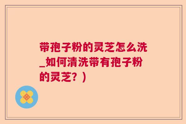 带孢子粉的灵芝怎么洗_如何清洗带有孢子粉的灵芝？)