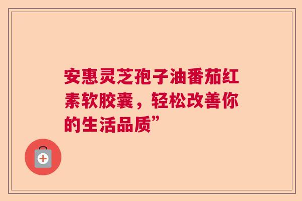 安惠灵芝孢子油番茄红素软胶囊，轻松改善你的生活品质”