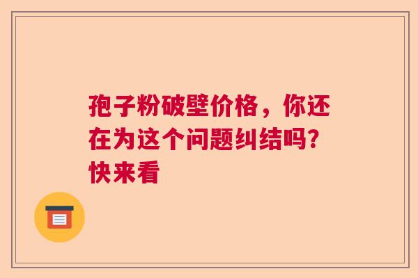 孢子粉破壁价格，你还在为这个问题纠结吗？快来看