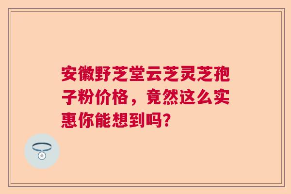 安徽野芝堂云芝灵芝孢子粉价格，竟然这么实惠你能想到吗？