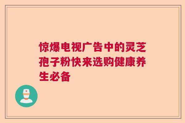 惊爆电视广告中的灵芝孢子粉快来选购健康养生必备