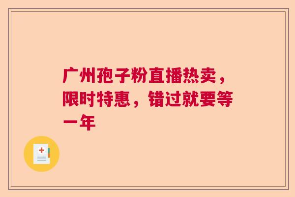 广州孢子粉直播热卖，限时特惠，错过就要等一年