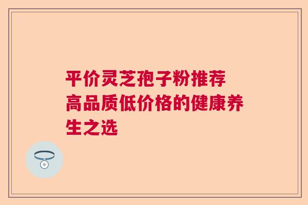平价灵芝孢子粉推荐 高品质低价格的健康养生之选