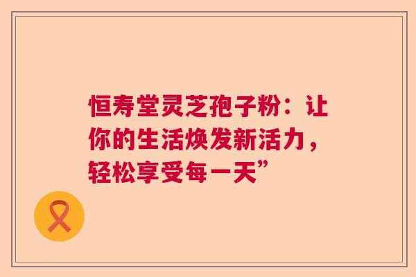 恒寿堂灵芝孢子粉：让你的生活焕发新活力，轻松享受每一天”