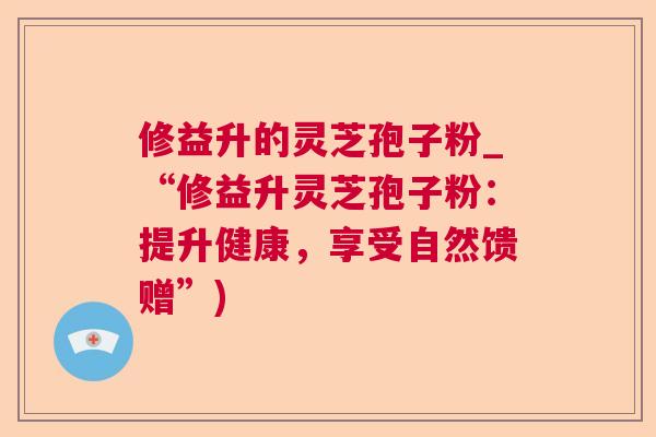 修益升的灵芝孢子粉_“修益升灵芝孢子粉：提升健康，享受自然馈赠”)