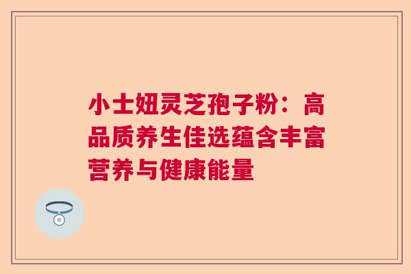 小士妞灵芝孢子粉：高品质养生佳选蕴含丰富营养与健康能量