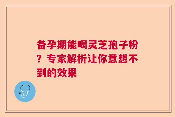 备孕期能喝灵芝孢子粉？专家解析让你意想不到的效果