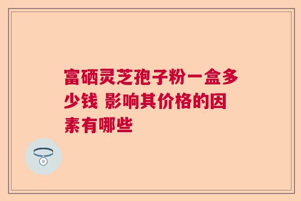 富硒灵芝孢子粉一盒多少钱 影响其价格的因素有哪些