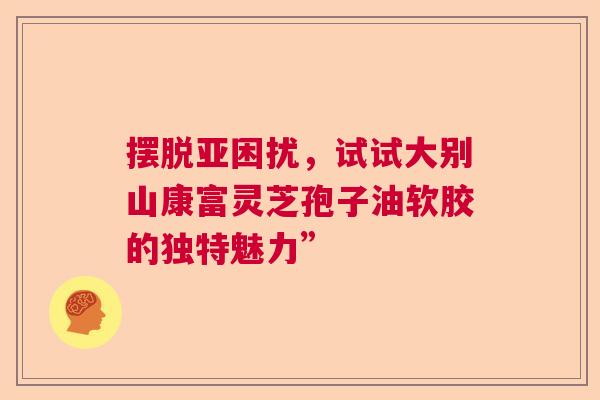 摆脱亚困扰，试试大别山康富灵芝孢子油软胶的独特魅力”