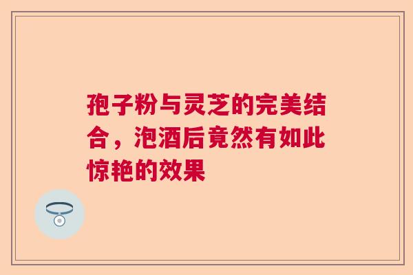 孢子粉与灵芝的完美结合，泡酒后竟然有如此惊艳的效果