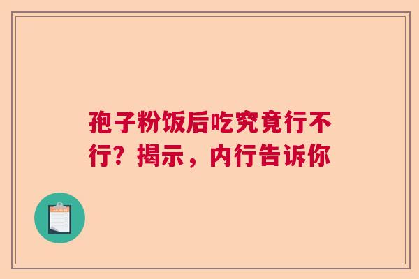 孢子粉饭后吃究竟行不行？揭示，内行告诉你