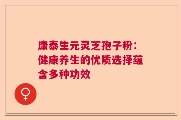 康泰生元灵芝孢子粉：健康养生的优质选择蕴含多种功效
