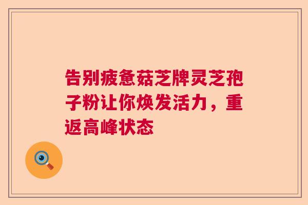 告别疲惫菇芝牌灵芝孢子粉让你焕发活力，重返高峰状态