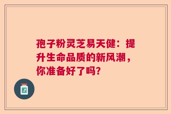 孢子粉灵芝易天健：提升生命品质的新风潮，你准备好了吗？
