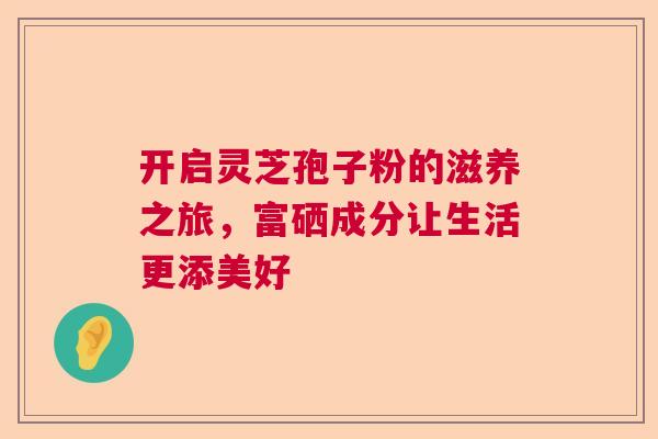 开启灵芝孢子粉的滋养之旅，富硒成分让生活更添美好