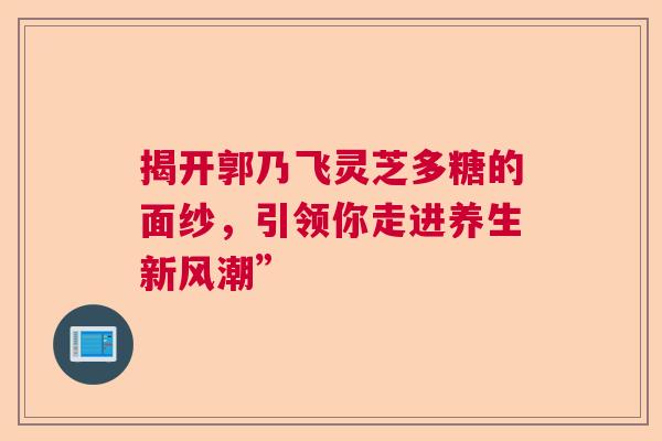 揭开郭乃飞灵芝多糖的面纱，引领你走进养生新风潮”