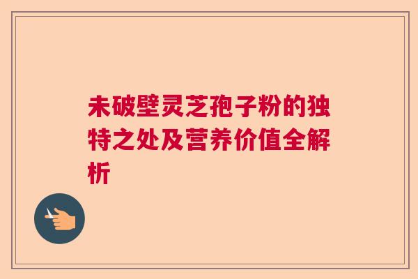 未破壁灵芝孢子粉的独特之处及营养价值全解析