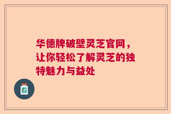华德牌破壁灵芝官网，让你轻松了解灵芝的独特魅力与益处