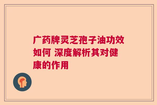 广药牌灵芝孢子油功效如何 深度解析其对健康的作用