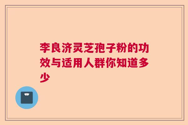李良济灵芝孢子粉的功效与适用人群你知道多少