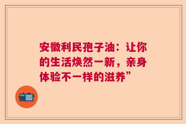 安徽利民孢子油：让你的生活焕然一新，亲身体验不一样的滋养”
